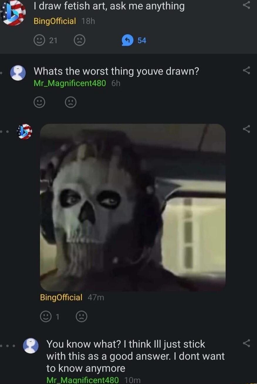 draw fetish art ask me anything BingOfficial 181 1 Ou Whats the worst thing youve drawn Mr_Magnificent480 6h O BingOfficial 477 5 You know what think IIl just stick with this as a good answer dont want to know anymore Mr_Maanificent480 10m