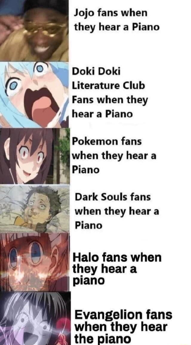 Jojo fans when they hear a Piano Doki Doki Literature Club Fans when they hear a Piano Pokemon fans when they hear a Piano Dark Souls fans when they hear a _ Piano Halo fans when they hear a piano i Evangelion fans when they hear il the piano