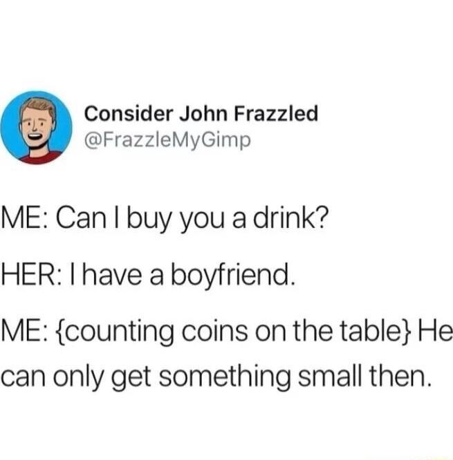 Consider John Frazzled FrazzleMyGimp ME Can buy you a drink HER have a boyfriend ME counting coins on the table He can only get something small then