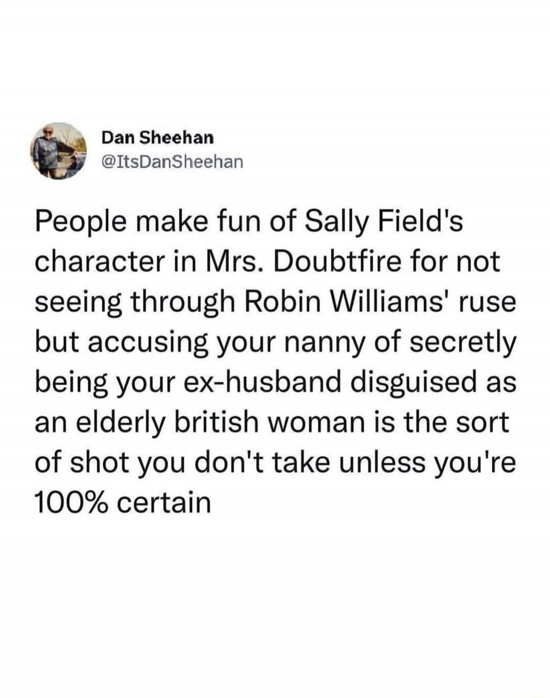 People make fun of Sally Field's character in Mrs. Doubtfire for not seeing through Robin Williams' ruse but accusing your nanny of secretly being your ex-husband disguised as an elderly british woman is the sort of shot you don't take unless you're 100% certain