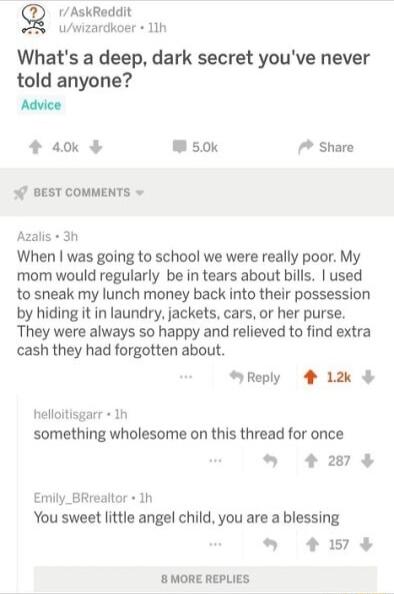 Q 1AskReddit e Uwizardkoer 11h Whats a deep dark secret youve never told anyone Advice 4 a0k W50k Share o BEST COMMENTS v Azalls 3h When was going to school we were really poor My mom would regularly be in tears about bills used to sneak my lunch money back into their possession by hiding it in laundry jackets cars or her purse They were always so happy and relieved to find extra cash they had for