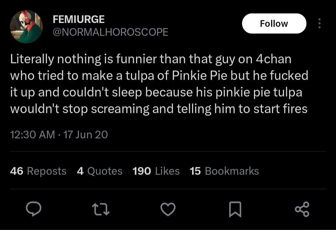 FEMIURGE Follo NORMALHOROSCOPE Literally nothing is funnier than that guy on 4chan who tried to make a tulpa of Pinkie Pie but he fucked it up and couldnt sleep because his pinkie pie tulpa wouldnt stop screaming and telling him to start fires 1230 AM 17 Jun 20 46 Reposts 4 Quotes 190 Likes 15 Bookmarks u V A