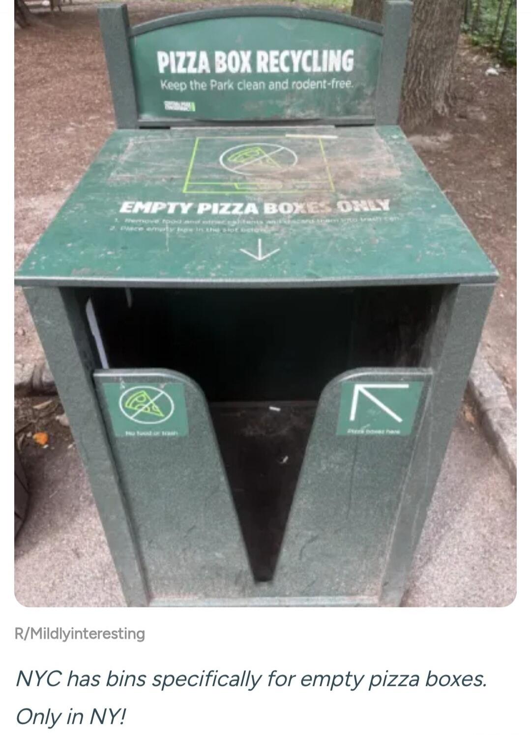 PIZZA BOX RECYCLING. Keep the Park clean and rodent-free. EMPTY PIZZA BOXES ONLY. 1. Remove food and other contents and discard them with trash. 2. Place empty box in the slot below. No food or trash. Pizza boxes here. NYC has bins specifically for empty pizza boxes. Only in NY!