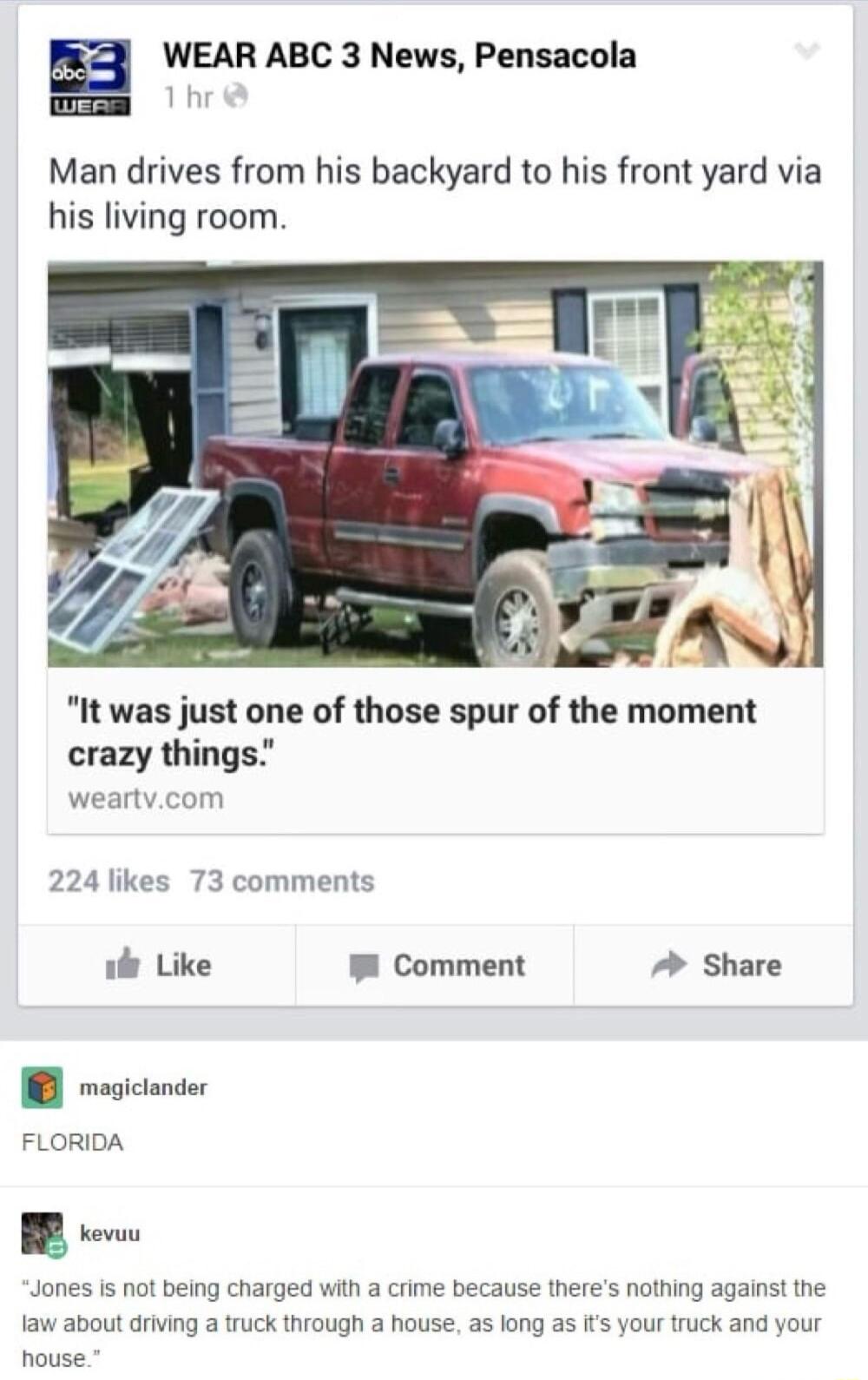 WEAR ABC 3 News Pensacola Man drives from his backyard to his front yard via his living room It was just one of those spur of the moment crazy things weartvcom 224 likes 73 comments 1l Like W Comment Share B rosionie FLORIDA Jones is not being charged with a crime because theres nothing against the law about driving a truck through a house as long as its your truck and your house