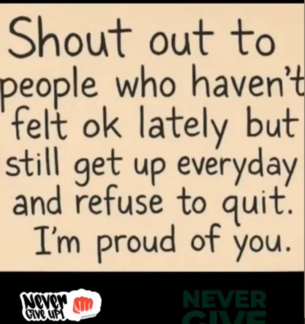 Shout out to people who haven't felt ok lately but still get up everyday and refuse to quit. I'm proud of you.