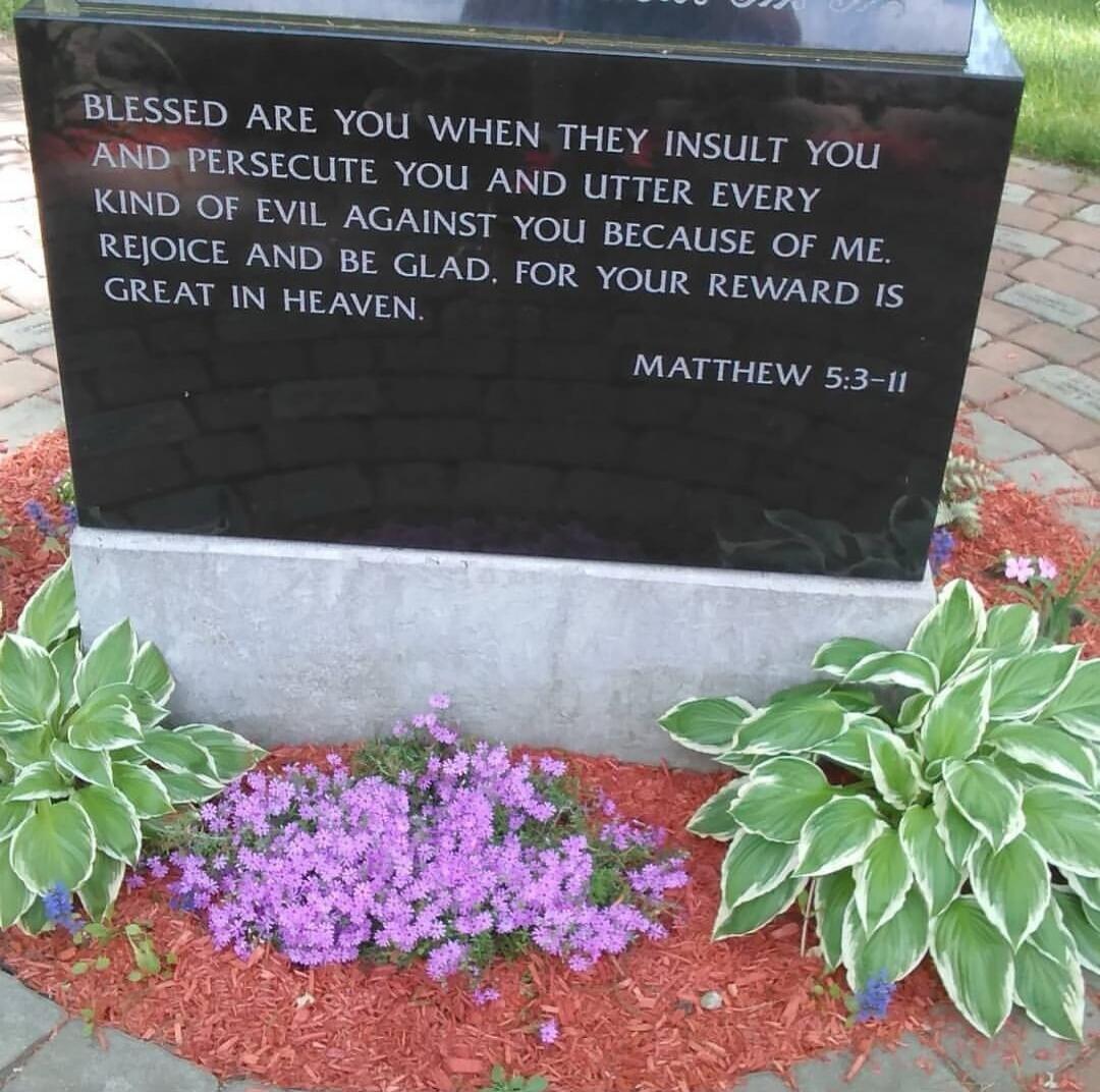 BLESSED ARE YOU WHEN THEY INSULT YOU AND PERSECUTE YOU AND UTTER EVERY KIND OF EVIL AGAINST YOU BECAUSE OF ME. REJOICE AND BE GLAD, FOR YOUR REWARD IS GREAT IN HEAVEN. MATTHEW 5:3-11