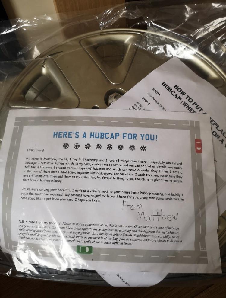 HERES A HUBCAP FOR YOU BROBRRO SR My name is Matthew Tm 14 T live in Thornbur hubcaps I s have Autism which inmy case tell the difference between various fypes of 3 ogive them to pecple ve a hubcap missing 45 We were driving past recently T noticed a vehicle next to oo on You needl My parents have helpe e eave it hre for youlong aith s cable ties in e youd like fo put it on your car T hope you lik