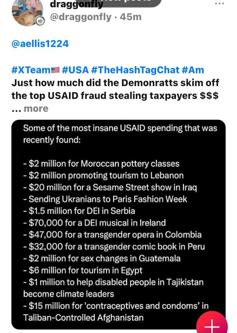 draggonfly new posts @draggonfly 45m @aellis1224 #XTeam #USA #TheHashTagChat #Am Just how much did the Demonratts skim off the top USAID fraud stealing taxpayers $$$ ... more Some of the most insane USAID spending that was recently found: - $2 million for Moroccan pottery classes - $2 million promoting tourism to Lebanon - $20 million for a Sesame 