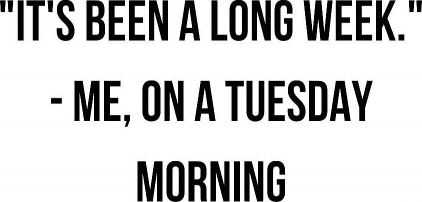 IT'S BEEN A LONG WEEK.\n- ME, ON A TUESDAY MORNING