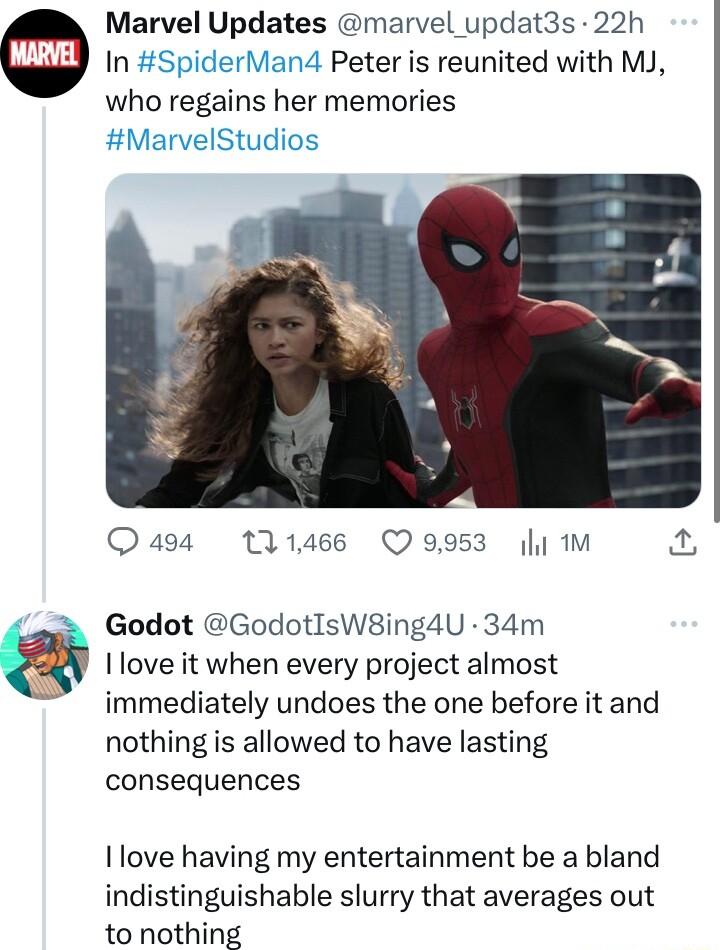 Marvel Updates marvel updat3s 22h In SpiderMan4 Peter is reunited with MJ who regains her memories Quaga 11466 Q9953 y M Godot GodotIsW8ing4U 34m I love it when every project almost immediately undoes the one before it and nothing is allowed to have lasting consequences I love having my entertainment be a bland indistinguishable slurry that averages out to nothing