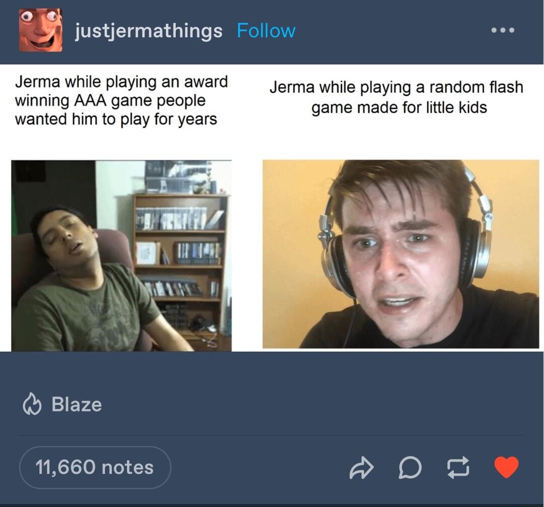 sl justjermathings Follow Jerma while playing an award Jerma while playing a random flash wineing QUL gae heopls game made for litle kids wanted him to play for years Blaze 11660 notes a