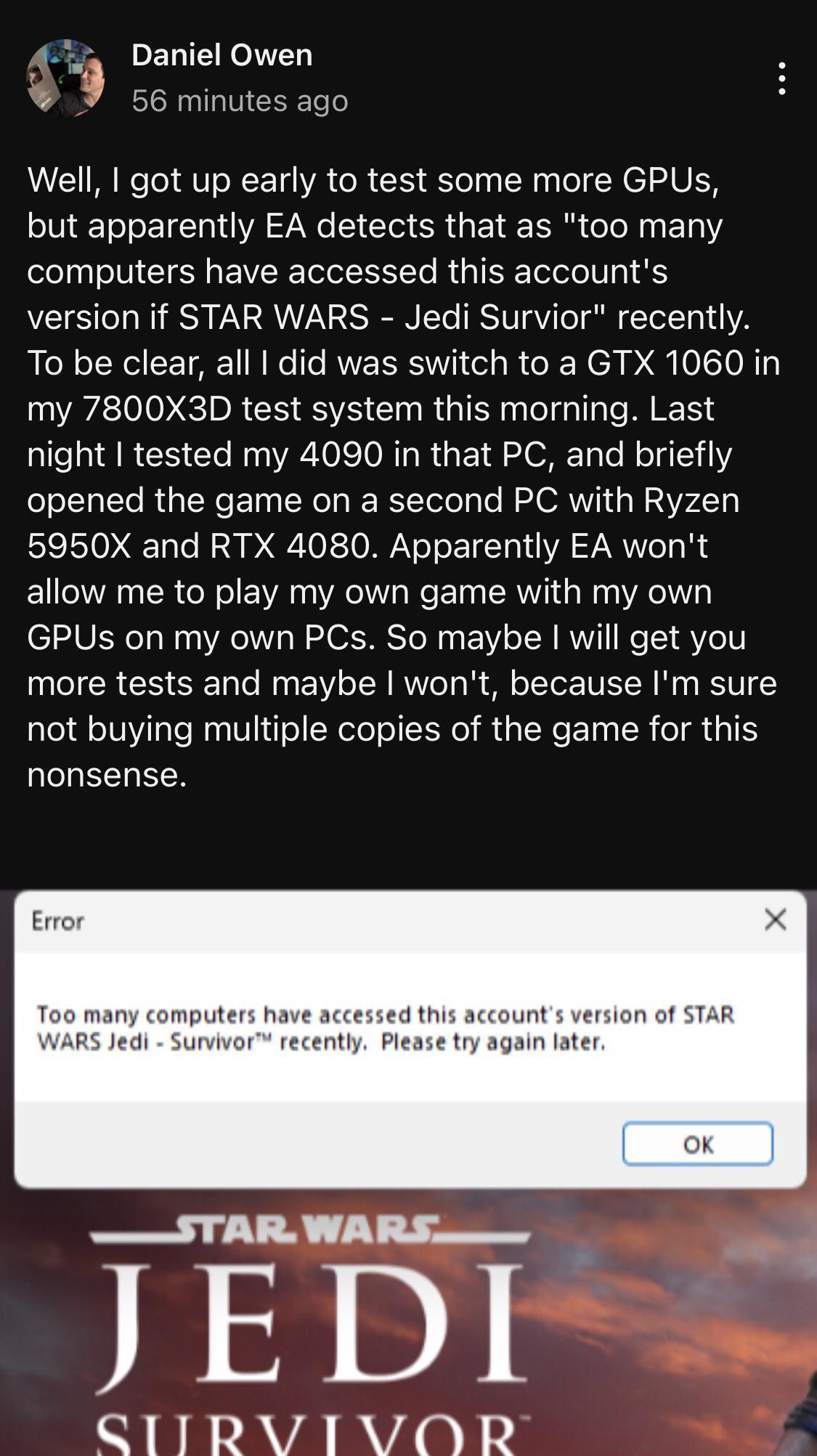 4 PELTE RN 9 c6minutes ago Well got up early to test some more GPUs but apparently EA detects that as too many computers have accessed this accounts version if STAR WARS Jedi Survior recently To be clear all did was switch to a GTX 1060 in my 7800X3D test system this morning Last night tested my 4090 in that PC and briefly opened the game on a second PC with Ryzen 5950X and RTX 4080 Apparently EA 