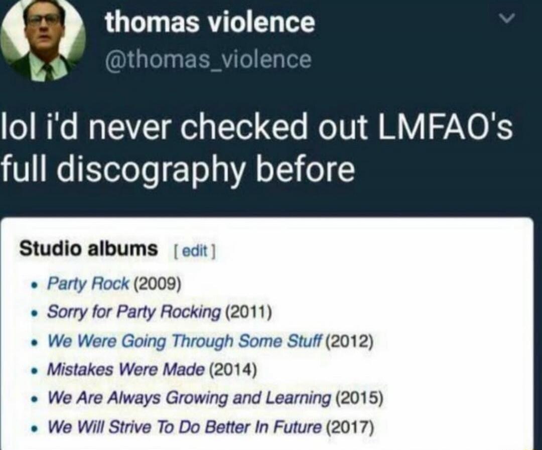 lol i'd never checked out LMFAO's full discography before

Studio albums [edit]
• Party Rock (2009)
• Sorry for Party Rocking (2011)
• We Were Going Through Some Stuff (2012)
• Mistakes Were Made (2014)
• We Are Always Growing and Learning (2015)
• We Will Strive To Do Better In Future (2017)