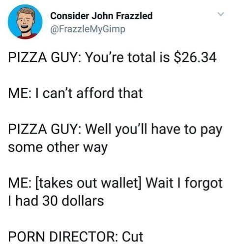 Consider John Frazzled FrazzleMyGimp PIZZA GUY Youre total is 2634 ME cant afford that PIZZA GUY Well youll have to pay some other way ME takes out wallet Wait forgot I had 30 dollars PORN DIRECTOR Cut