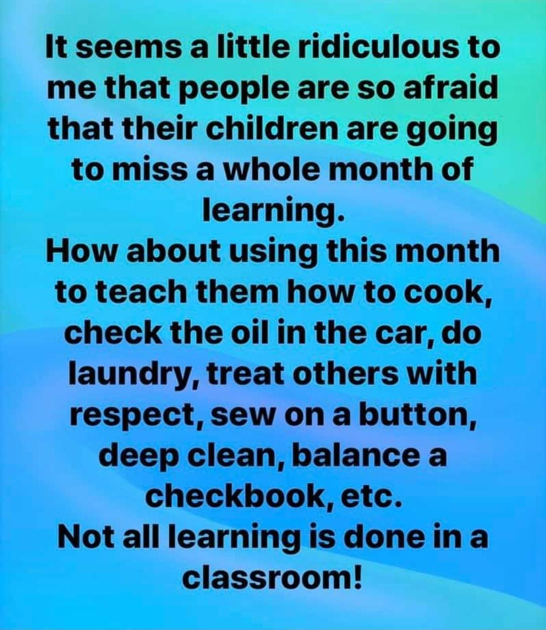 It seems a little ridiculous to me that people are so afraid that their children are going to miss a whole month of learning How about using this month to teach them how to cook check the oil in the car do laundry treat others with respect sew on a button deep clean balance a checkbook etc Not all learning is done in a classroom