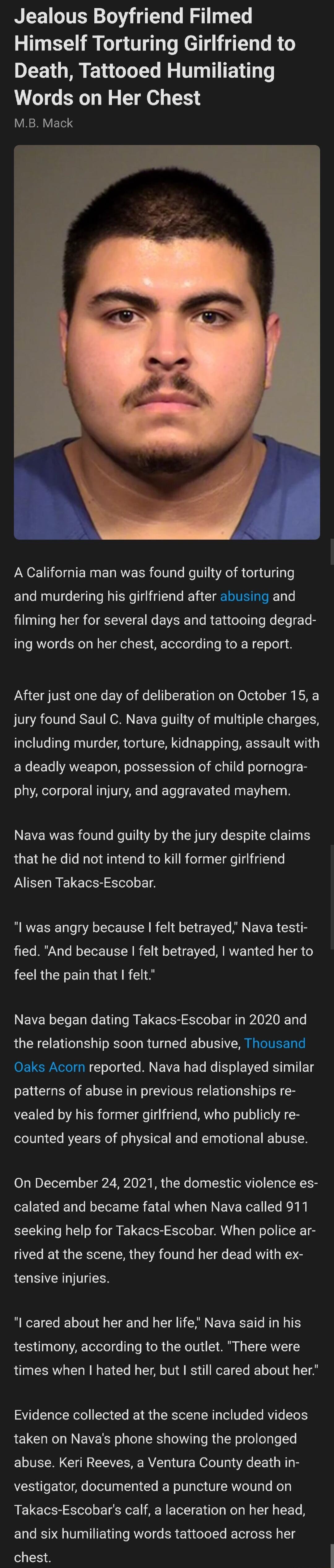 Jealous Boyfriend Filmed Himself Torturing Girlfriend to Death Tattooed Humiliating Words on Her Chest L M VETS A California man was found guilty of torturing and murdering his girlfriend after abusing and filming her for several days and tattooing degrad ing words on her chest according to a report After just one day of deliberation on October 15 a jury found Saul C Nava guilty of multiple charge