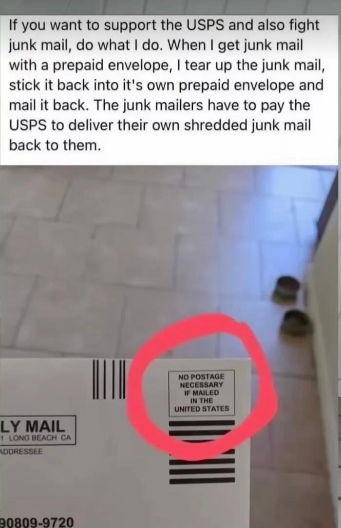 If you want to support the USPS and also fight junk mail do what do When get junk mail with a prepaid envelope tear up the junk mail stick it back into its own prepaid envelope and mail it back The junk mailers have to pay the USPS to deliver their own shredded junk mail back to them