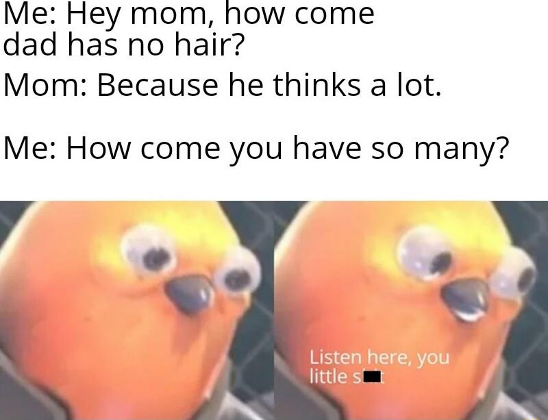 Me Hey mom how come dad has no hair Mom Because he thinks a lot Me How come you have so many R