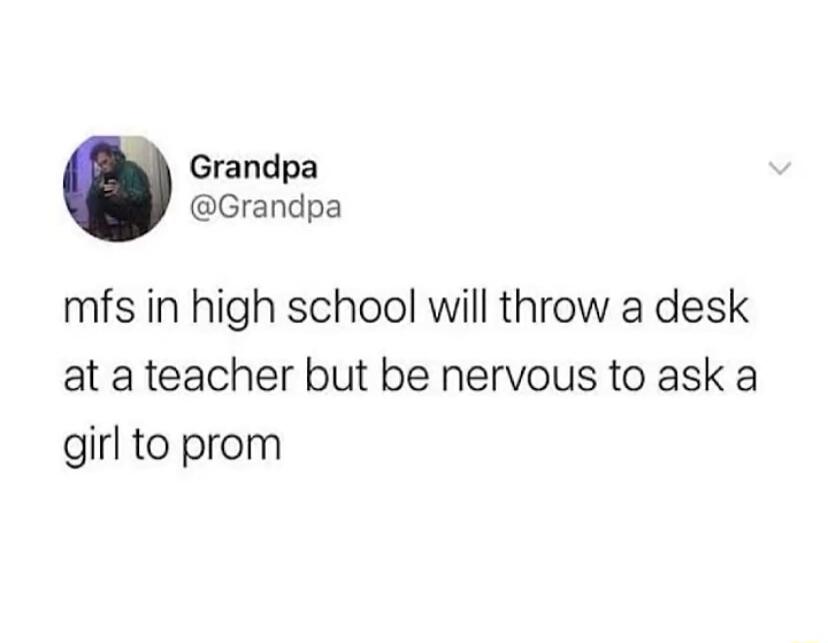 Grandpa Grandpa mfs in high school will throw a desk at a teacher but be nervous to ask a girl to prom