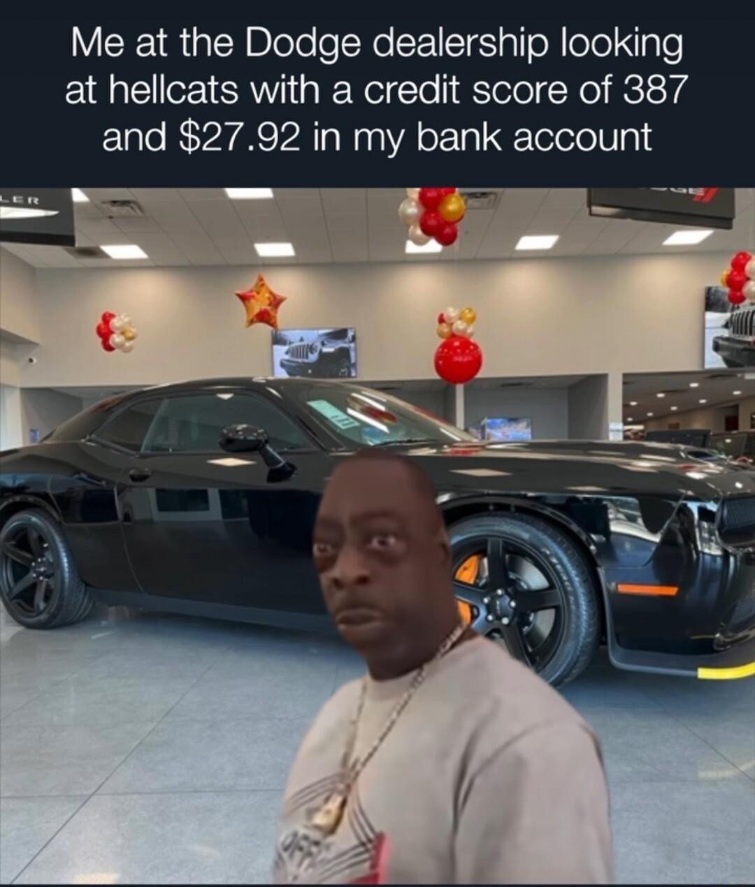 Me at the Dodge dealership looking at hellcats with a credit score of 387 and 2792 in my bank account