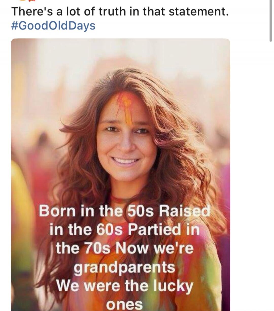 There's a lot of truth in that statement. #GoodOldDays Born in the 50s Raised in the 60s Partied in the 70s Now we're grandparents We were the lucky ones