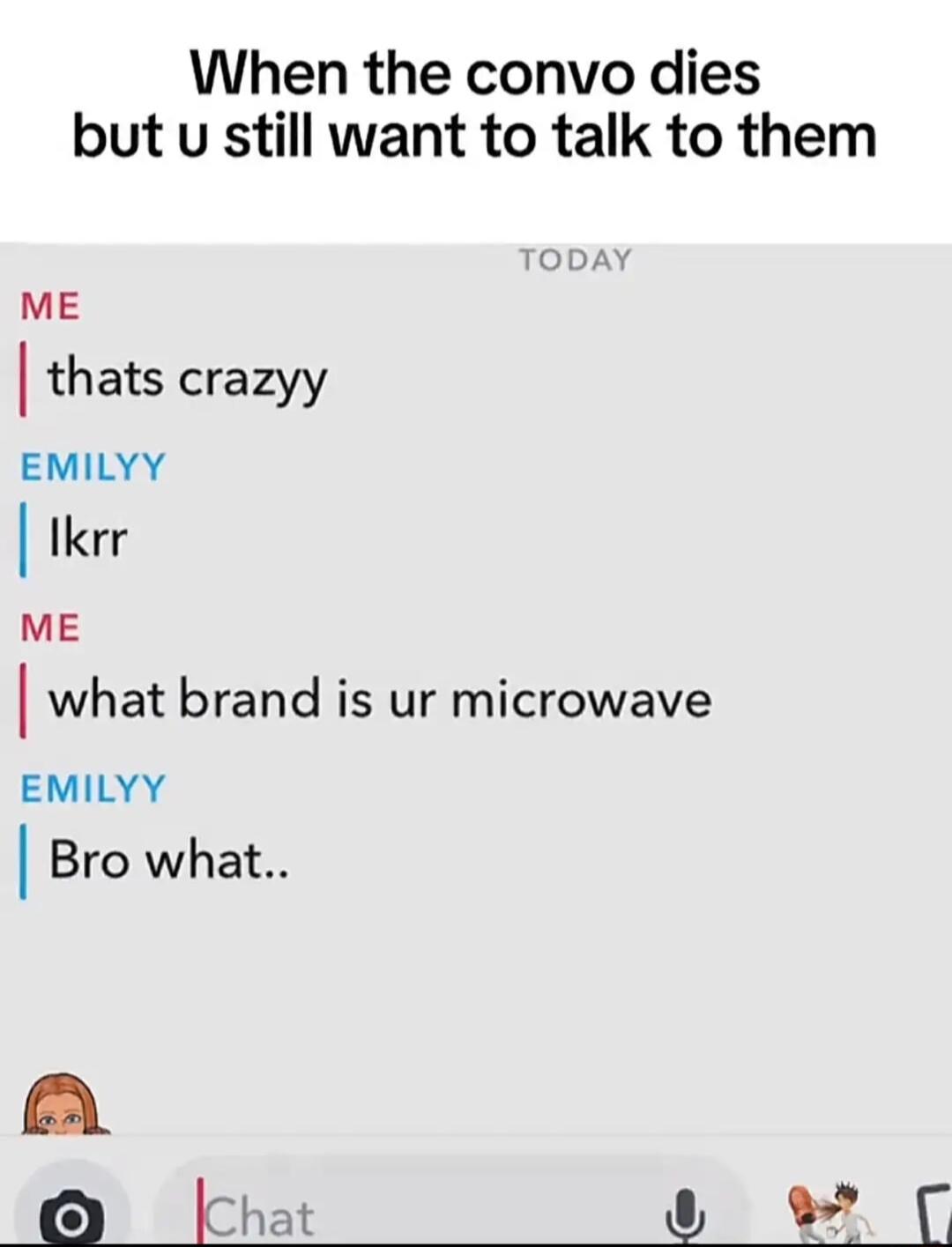 When the convo dies but u still want to talk to them ME thats crazyy EMILYY l Ikrr ME what brand is ur microwave EMILYY Bro what A No k_hat