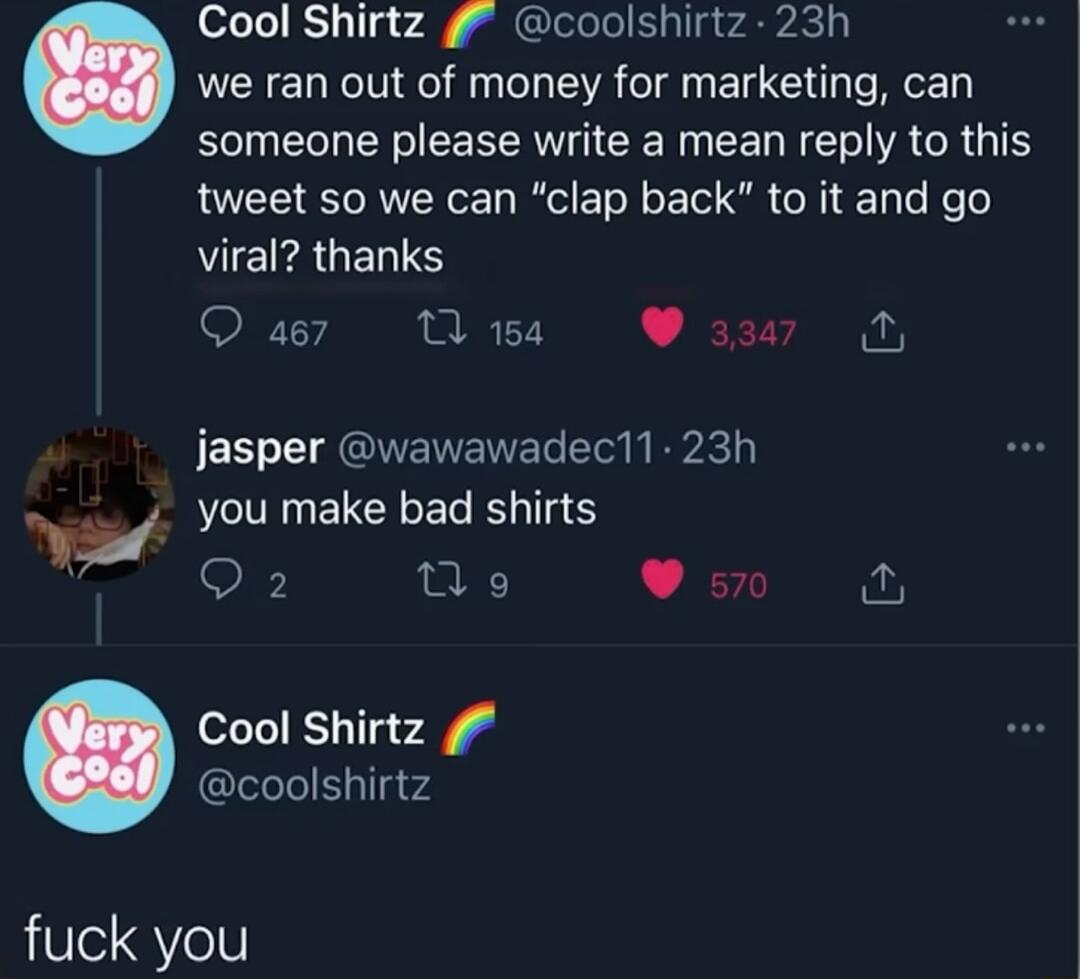 Cool Shirtz g coolshirtz 23h LI we ran out of money for marketing can someone please write a mean reply to this tweet so we can clap back to it and go VI ERUERS O a7 1 18 337 N jasper wawawadec11 23h you make bad shirts Q2 Vo s0 Cool Shirtz GleleleSylIgvd fuck you