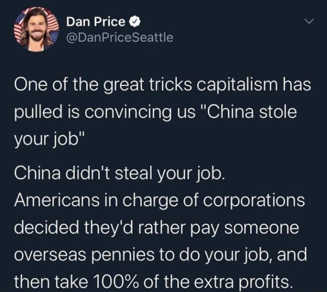 PELRLTEY v b CIRE I REE I One of the great tricks capitalism has pulled is convincing us China stole WVelUgleon O311aENellesR S CETRY eV P ClleE o R WolaPol e We Helolge ol 1 oa T olelleSTe Rl lAC N E1aId oo IVATe g To o overseas pennies to do your job and then take 100 of the extra profits