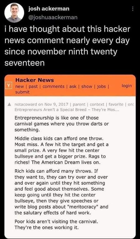 JLELE E L ED i have thought about this hacker VARl I T a G T VAT VRO oV since november ninth twenty SEVET T Hacker News Entrepreneurship is like one of those carnival games where you throw darts or something Middle class kids can afford one throw Most miss A few hit the target and get a small prize A very few hit the center bullseye and get a bigger prize Rags to riches The American Dream lives on