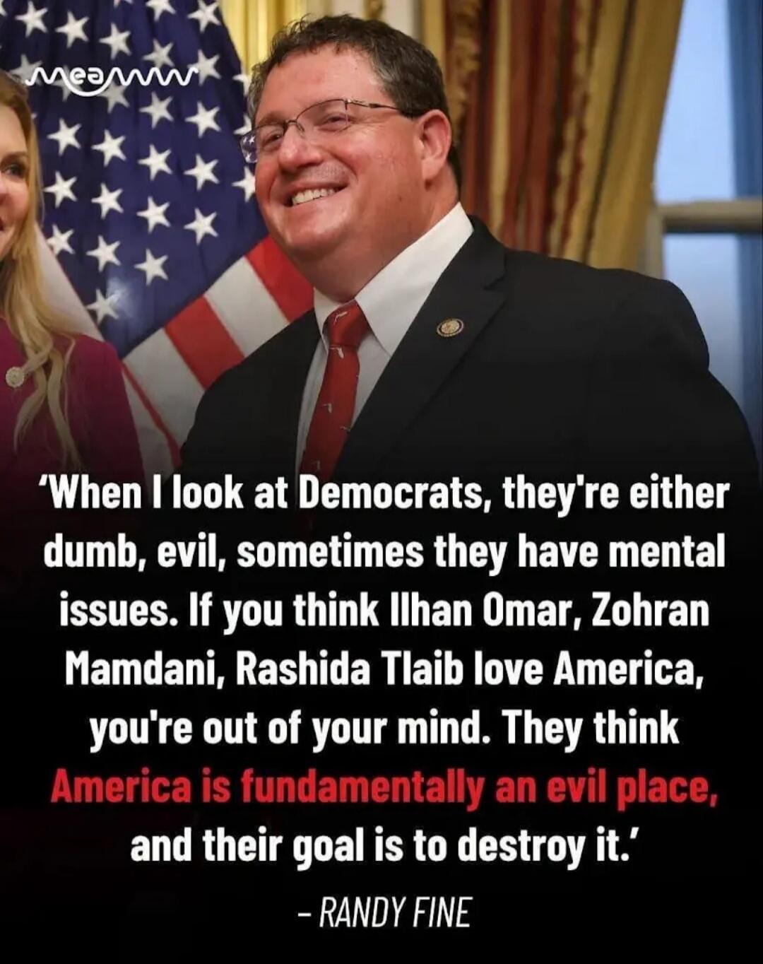 When I look at Democrats, they're either dumb, evil, sometimes they have mental issues. If you think Ilhan Omar, Zohran Mamdani, Rashida Tlaib love America, you're out of your mind. They think America is fundamentally an evil place, and their goal is to destroy it. - RANDY FINE
