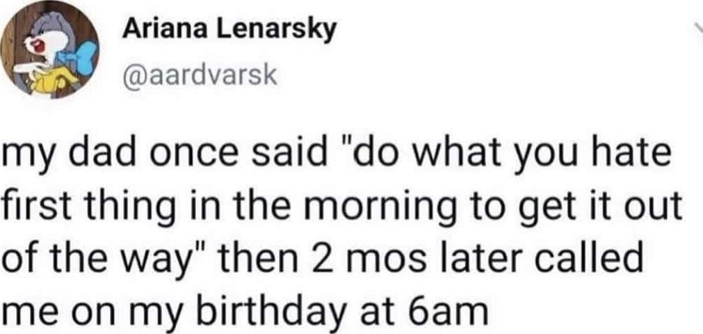 Ariana Lenarsky aardvarsk my dad once said do what you hate first thing in the morning to get it out of the way then 2 mos later called me on my birthday at 6am