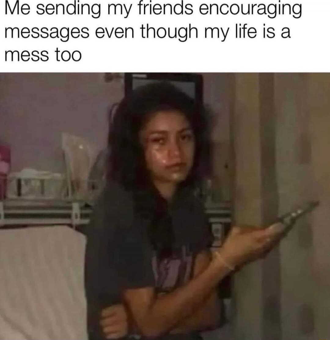 Me sending my friends encouraging messages even though my life is a mess too