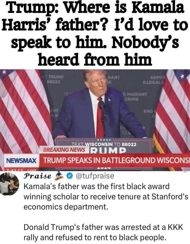 Trump: Where is Kamala Harris' father? I'd love to speak to him. Nobody's heard from him. NEWSMAX BREAKING NEWS TRUMP SPEAKS IN BATTLEGROUND WISCONSIN. TEXT WISCONSIN TO 88022. TRUMP 88022. DEPOR ILLEGALS. MIGRANT CRIME. END. Praise @tufpraise Kamala's father was the first black award winning scholar to receive tenure at Stanford's economics depart