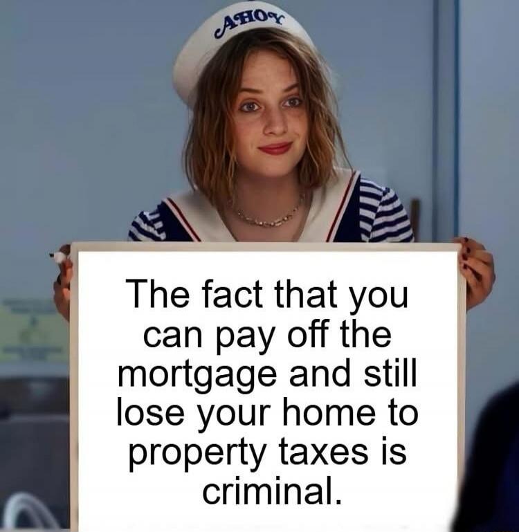 The fact that you can pay off the mortgage and still lose your home to property taxes is criminal.