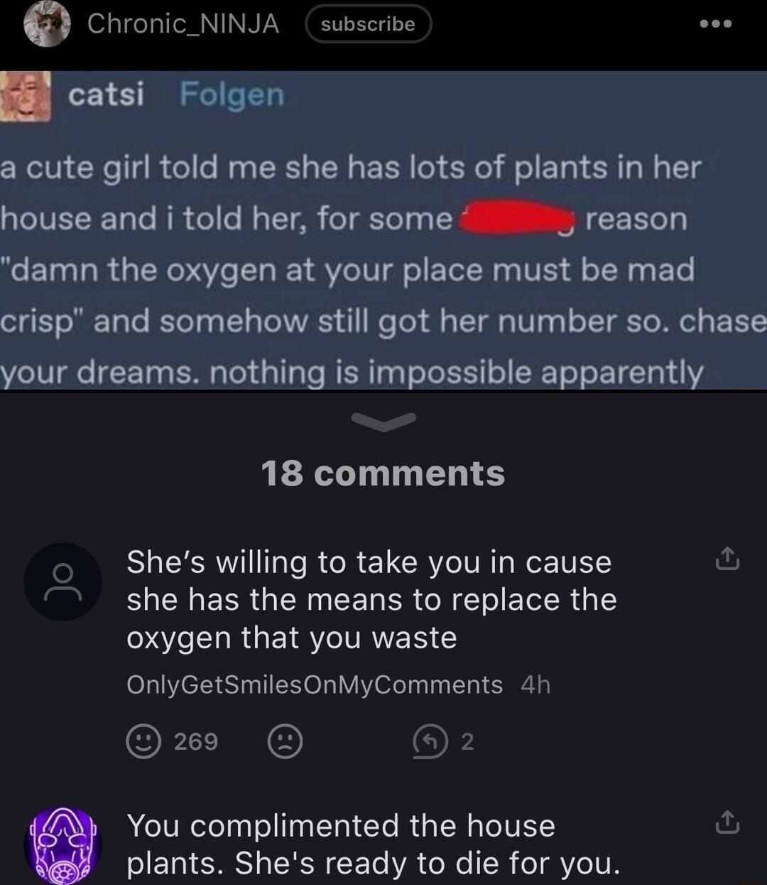 Chronic_NINJA subseribe catsi Folgen a cute girl told me she has lots of plants in her house and i told her for some reason CETN TR GRSV L SVl ELER T Y ETe crisp and somehow still got her number so chase your dreams nothing is impossible apparently 18 comments BHEERVIIGI R REICRY IV e TELS U she has the means to replace the oxygen that you waste OnlyGetSmilesOnMyComments 4h ORI OF You complimented