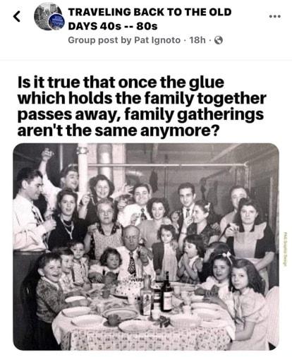 TRAVELING BACK TO THE OLD DAYS 40s 80s Group post by Pat Ignoto 18h Is it true that once the glue which holds the family together passes away family gatherings arent the same anymore