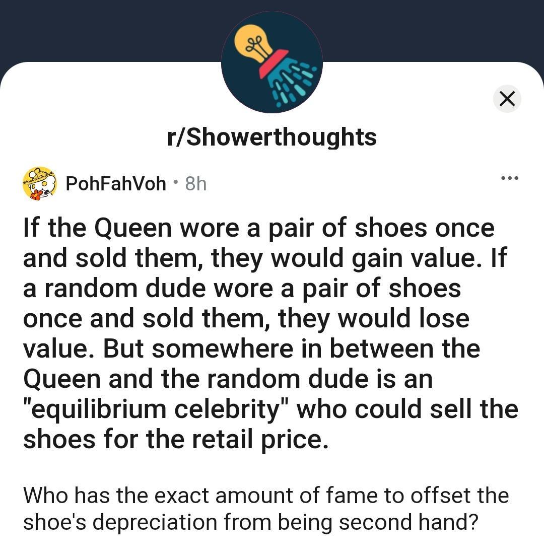 rShowerthoughts PohFahVoh 8h If the Queen wore a pair of shoes once and sold them they would gain value If a random dude wore a pair of shoes once and sold them they would lose value But somewhere in between the Queen and the random dude is an equilibrium celebrity who could sell the shoes for the retail price Who has the exact amount of fame to offset the shoes depreciation from being second hand