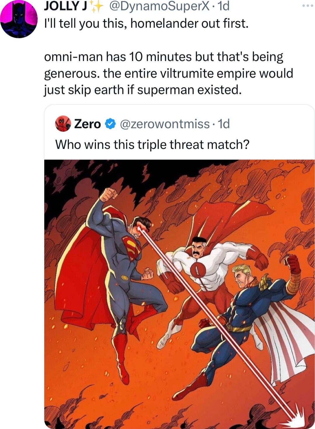 JOLLYJ DynamoSuperX 1d Ill tell you this homelander out first omni man has 10 minutes but thats being generous the entire viltrumite empire would just skip earth if superman existed zero zerowontmiss 1d Who wins this triple threat match