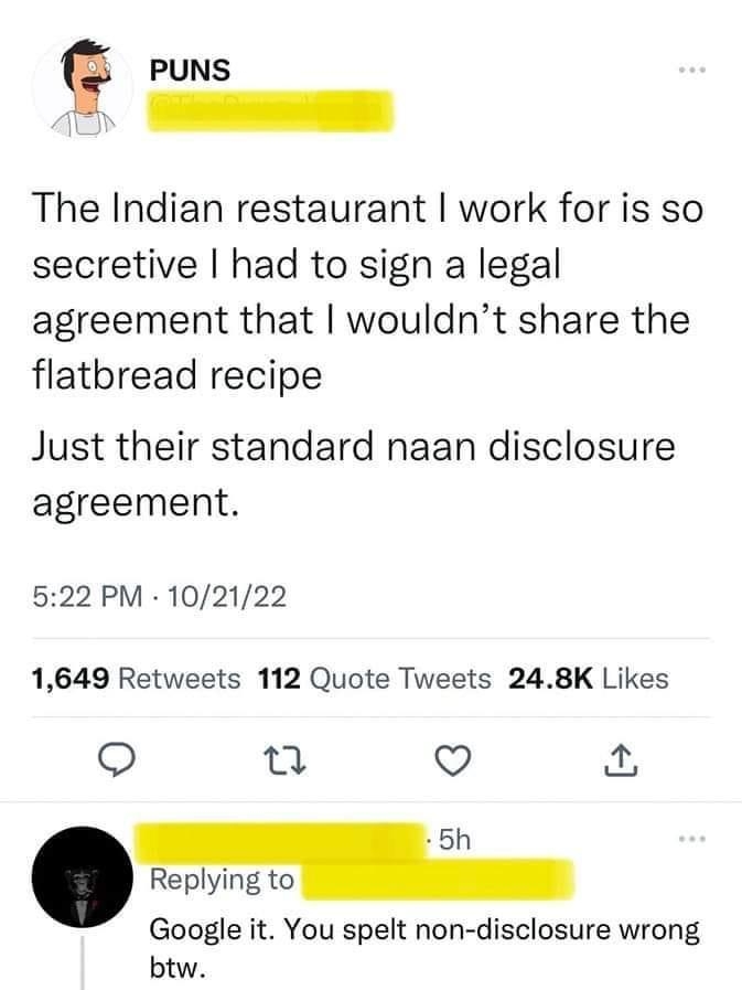 g PUNS The Indian restaurant work for is so secretive had to sign a legal agreement that wouldnt share the flatbread recipe Just their standard naan disclosure agreement 522 PM 102122 1649 Retweets 112 Quote Tweets 248K Likes o TJ V 5h Replying to Google it You spelt non disclosure wrong btw Q6 iz Q