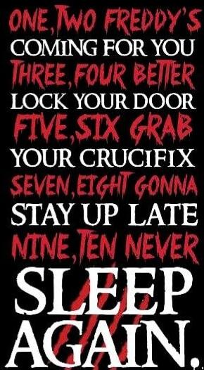 ONE, TWO FREDDY'S COMING FOR YOU THREE, FOUR BETTER LOCK YOUR DOOR FIVE, SIX GRAB YOUR CRUCIFIX SEVEN, EIGHT GONNA STAY UP LATE NINE, TEN NEVER SLEEP AGAIN