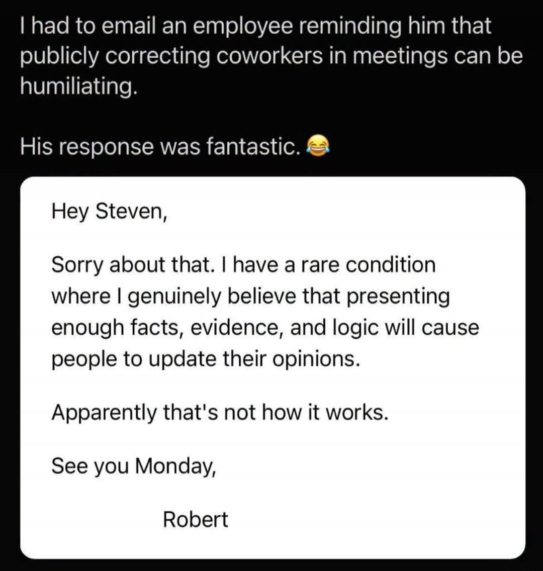 I had to email an employee reminding him that publicly correcting coworkers in meetings can be humiliating. His response was fantastic. Hey Steven, Sorry about that. I have a rare condition where I genuinely believe that presenting enough facts, evidence, and logic will cause people to update their opinions. Apparently that's not how it works. See 