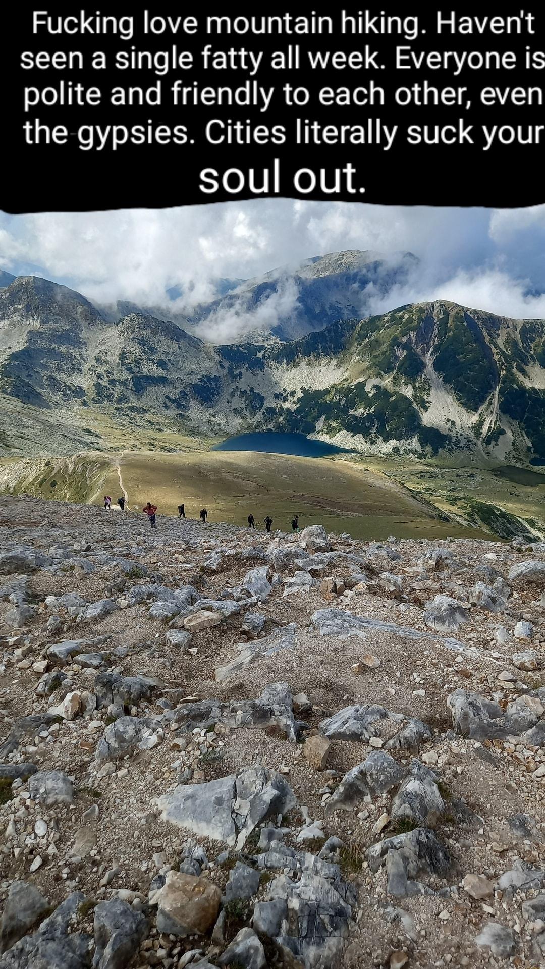 Fucking love mountain hiking Havent seen a single fatty all week Everyone is polite and friendly to each other even the gypsies Cities literally suck you