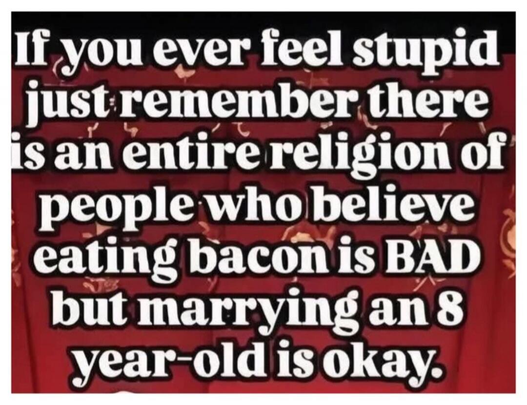 If you ever feel stupid just remember there is an entire religion of people who believe eating bacon is BAD but marrying an 8 year-old is okay.