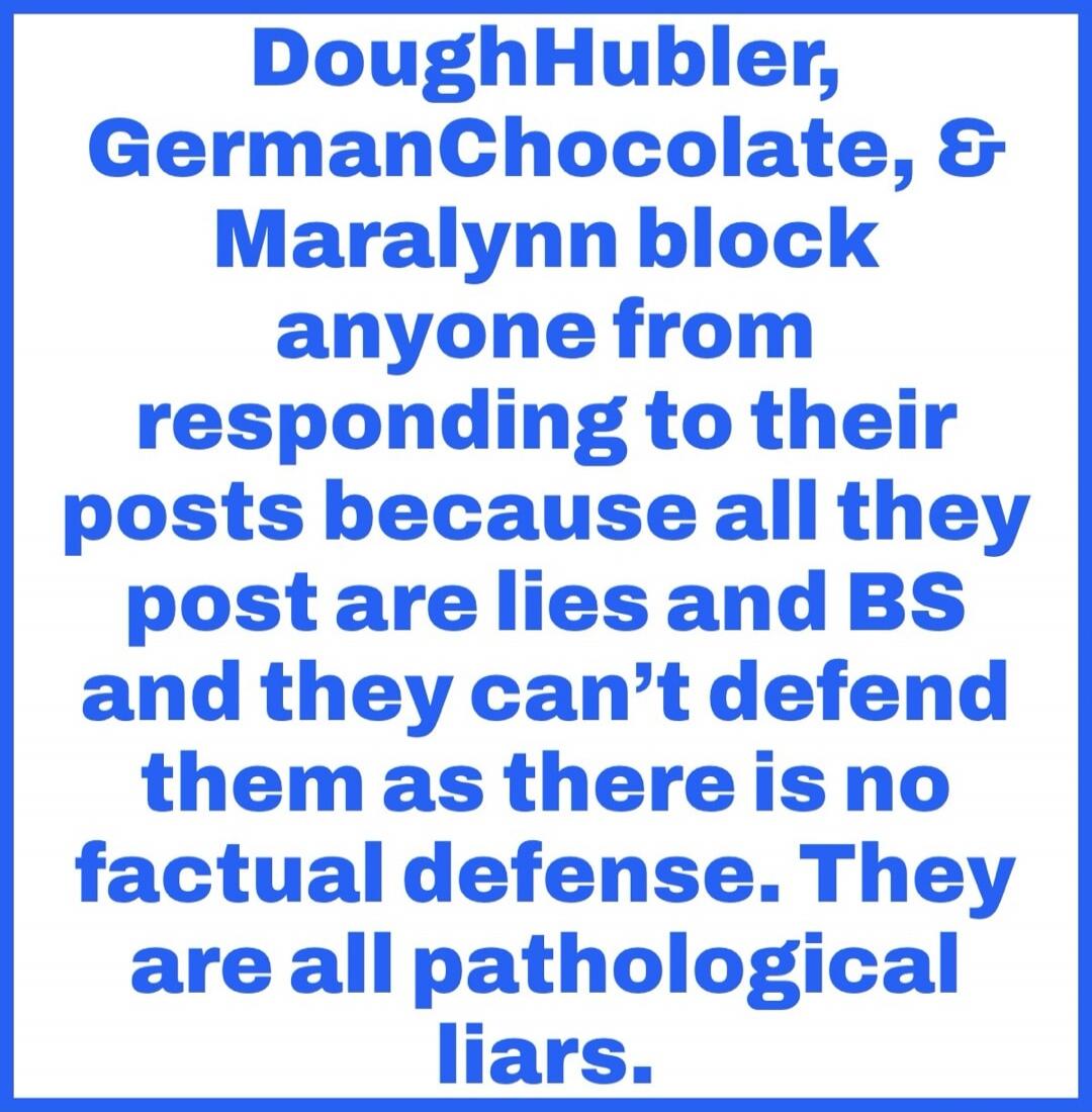 DoughHubler, GermanChocolate, & Maralynn block anyone from responding to their posts because all they post are lies and BS and they can't defend them as there is no factual defense. They are all pathological liars.
