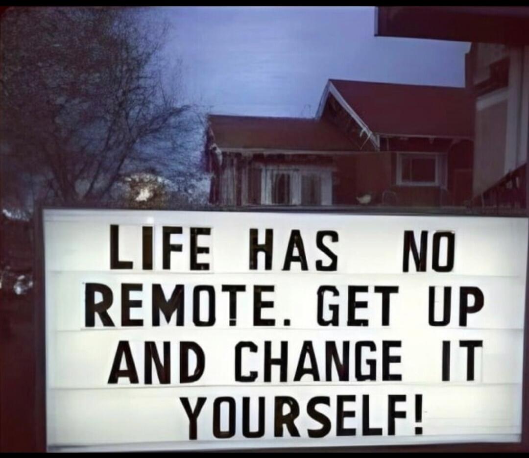 LIFE HAS NO REMOTE. GET UP AND CHANGE IT YOURSELF!