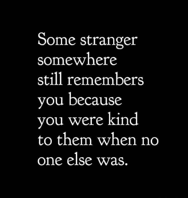Some stranger somewhere still remembers you because you were kind to them when no one else was