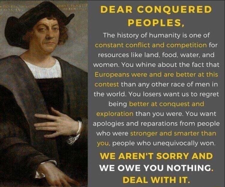 DEAR CONQUERED PEOPLES The history of humanity is one of folelay ol delelglileli Tale elolgal oIl dldo gl e VLI I CRETale Ml elele MVETET ATl women You whine about the fact that Europeans were and are better at this eleTa s T W 1o Aol d g T eTel el Mg g T W 1 R CRVoTd e B eIV T CRVYE T VR o M Te 14 oITgTe floTcidil el oloTaleVI1 a0 exploration than you were You want ElslelloTe Tole T o 1 u oY g R 