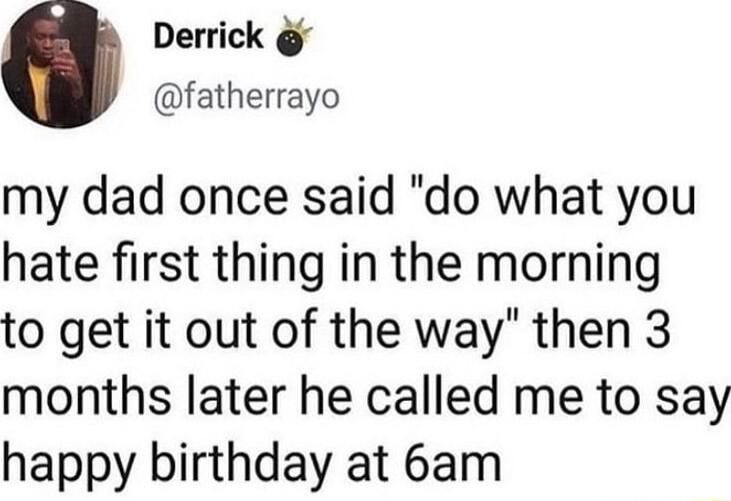 Derrick fatherrayo my dad once said do what you hate first thing in the morning to get it out of the way then 3 months later he called me to say happy birthday at 6am