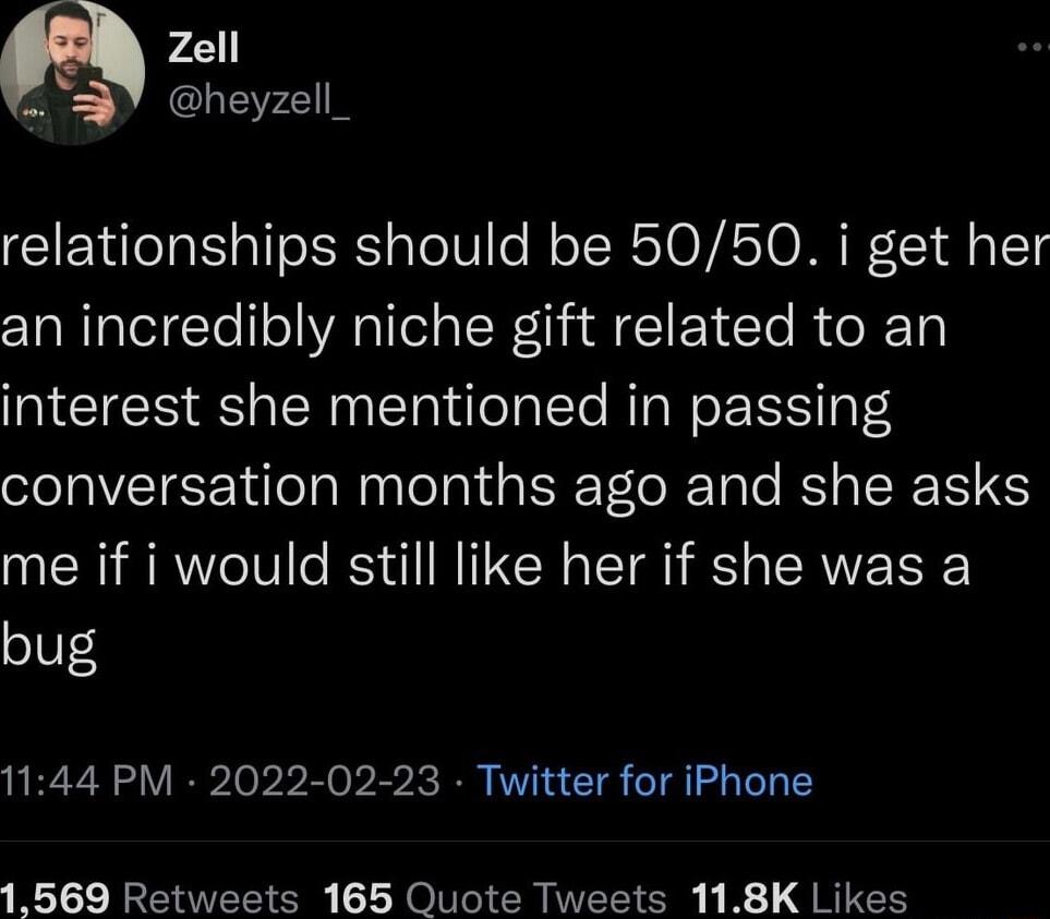 Zell P Y heyzell_ relationships should be 5050 i get her an incredibly niche gift related to an interest she mentioned in passing conversation months ago and she asks me if i would still like her if she was a bug 1144 PM 2022 02 23 Twitter for iPhone 1569 Retweets 165 Quote Tweets 118K Likes