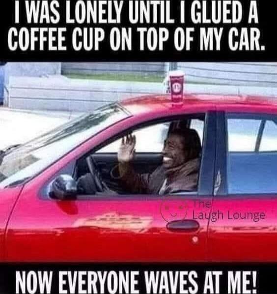 I WAS LONELY UNTIL I GLUED A COFFEE CUP ON TOP OF MY CAR. NOW EVERYONE WAVES AT ME!